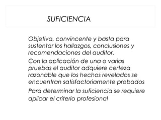 SUFICIENCIA
Objetiva, convincente y basta para
sustentar los hallazgos, conclusiones y
recomendaciones del auditor.
Con la aplicación de una o varias
pruebas el auditor adquiere certeza
razonable que los hechos revelados se
encuentran satisfactoriamente probados
Para determinar la suficiencia se requiere
aplicar el criterio profesional
 