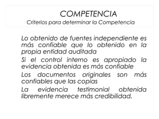 COMPETENCIA
Criterios para determinar la Competencia
Lo obtenido de fuentes independiente es
más confiable que lo obtenido en la
propia entidad auditada
Si el control interno es apropiado la
evidencia obtenida es más confiable
Los documentos originales son más
confiables que las copias
La evidencia testimonial obtenida
libremente merece más credibilidad.
 