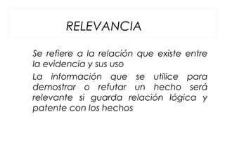 RELEVANCIA
Se refiere a la relación que existe entre
la evidencia y sus uso
La información que se utilice para
demostrar o refutar un hecho será
relevante si guarda relación lógica y
patente con los hechos
 