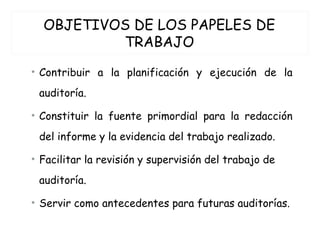 OBJETIVOS DE LOS PAPELES DE
TRABAJO
• Contribuir a la planificación y ejecución de la
auditoría.
• Constituir la fuente primordial para la redacción
del informe y la evidencia del trabajo realizado.
• Facilitar la revisión y supervisión del trabajo de
auditoría.
• Servir como antecedentes para futuras auditorías.
 