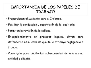 IMPORTANCIA DE LOS PAPELES DE
TRABAJO
• Proporcionan el sustento para el Informe.
• Facilitan la conducción y supervisión de la auditoría.
• Permiten la revisión de la calidad.
• Excepcionalmente en procesos legales, sirven para
defenderse en el caso de que se le atribuya negligencia o
fraude.
• Como guía para auditorías subsecuentes de una misma
entidad o cliente.
 