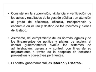 • Consiste en la supervisión, vigilancia y verificación de
los actos y resultados de la gestión pública , en atención
al grado de eficiencia, eficacia, transparencia y
economía en el uso y destino de los recursos y bienes
del Estado.
• Asimismo, del cumplimiento de las normas legales y de
los lineamientos de política y planes de acción, el
control gubernamental evalúa los sistemas de
administración, gerencia y control, con fines de su
mejoramiento a través de la adopción de acciones
preventivas y correctivas pertinentes.
• El control gubernamental, es Interno y Externo..
CONTROL GUBERNAMENTAL
4
 