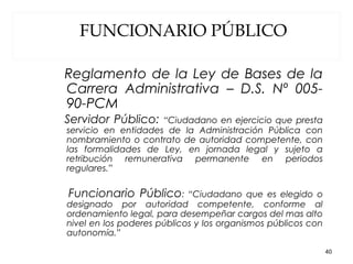 FUNCIONARIO PÚBLICO
Reglamento de la Ley de Bases de la
Carrera Administrativa – D.S. Nº 005-
90-PCM
Servidor Público: “Ciudadano en ejercicio que presta
servicio en entidades de la Administración Pública con
nombramiento o contrato de autoridad competente, con
las formalidades de Ley, en jornada legal y sujeto a
retribución remunerativa permanente en periodos
regulares.”
Funcionario Público: “Ciudadano que es elegido o
designado por autoridad competente, conforme al
ordenamiento legal, para desempeñar cargos del mas alto
nivel en los poderes públicos y los organismos públicos con
autonomía.”
40
 