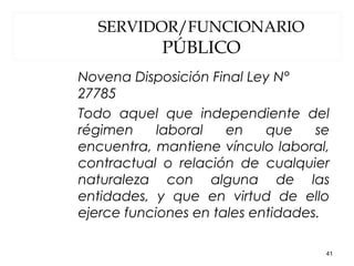 SERVIDOR/FUNCIONARIO
PÚBLICO
Novena Disposición Final Ley N°
27785
Todo aquel que independiente del
régimen laboral en que se
encuentra, mantiene vínculo laboral,
contractual o relación de cualquier
naturaleza con alguna de las
entidades, y que en virtud de ello
ejerce funciones en tales entidades.
41
 