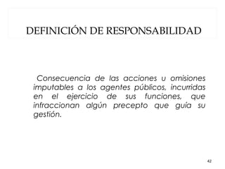 DEFINICIÓN DE RESPONSABILIDAD
Consecuencia de las acciones u omisiones
imputables a los agentes públicos, incurridas
en el ejercicio de sus funciones, que
infraccionan algún precepto que guía su
gestión.
42
 