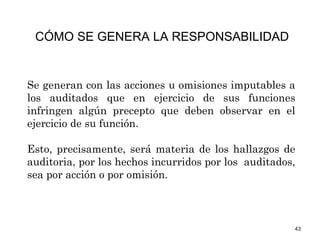 43
Se generan con las acciones u omisiones imputables a
los auditados que en ejercicio de sus funciones
infringen algún precepto que deben observar en el
ejercicio de su función.
Esto, precisamente, será materia de los hallazgos de
auditoria, por los hechos incurridos por los auditados,
sea por acción o por omisión.
CÓMO SE GENERA LA RESPONSABILIDAD
 