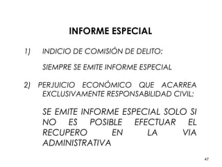 47
INFORME ESPECIAL
1) INDICIO DE COMISIÓN DE DELITO:
SIEMPRE SE EMITE INFORME ESPECIAL
2) PERJUICIO ECONÓMICO QUE ACARREA
EXCLUSIVAMENTE RESPONSABILIDAD CIVIL:
SE EMITE INFORME ESPECIAL SOLO SI
NO ES POSIBLE EFECTUAR EL
RECUPERO EN LA VIA
ADMINISTRATIVA
 