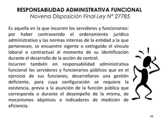 49
Es aquella en la que incurren los servidores y funcionarios:
por haber contravenido el ordenamiento jurídico
administrativo y las normas internas de la entidad a la que
pertenecen, se encuentre vigente o extinguido el vínculo
laboral o contractual al momento de su identificación
durante el desarrollo de la acción de control.
Incurren también en responsabilidad administrativa
funcional los servidores y funcionarios públicos que en el
ejercicio de sus funciones, desarrollaron una gestión
deficiente, para cuya configuración se requiere la
existencia, previa a la asunción de la función pública que
corresponda o durante el desempeño de la misma, de
mecanismos objetivos o indicadores de medición de
eficiencia.
RESPONSABILIDAD ADMINISTRATIVA FUNCIONAL
Novena Disposición Final Ley N° 27785
 