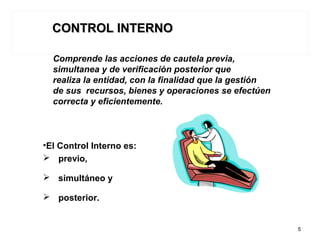 •El Control Interno es:
 previo,
 simultáneo y
 posterior.
5
Comprende las acciones de cautela previa,
simultanea y de verificación posterior que
realiza la entidad, con la finalidad que la gestión
de sus recursos, bienes y operaciones se efectúen
correcta y eficientemente.
CONTROL INTERNOCONTROL INTERNO
 