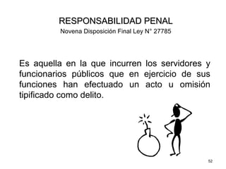 52
Es aquella en la que incurren los servidores y
funcionarios públicos que en ejercicio de sus
funciones han efectuado un acto u omisión
tipificado como delito.
RESPONSABILIDAD PENALRESPONSABILIDAD PENAL
Novena Disposición Final Ley N° 27785
 