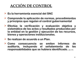 8
ACCIÓN DE CONTROL
 Es la herramienta esencial del SNC
 Comprende la aplicación de normas, procedimientos
y principios que regulan el control gubernamental
 Efectúa la verificación y evaluación objetiva y
sistemática de los actos y resultados producidos por
la entidad en la gestión y ejecución de los recursos,
bienes y operaciones institucionales.
 Se realizan de acuerdo a un Plan.
 Como consecuencia se emiten Informes de
auditoria, incluyendo el señalamiento de las
responsabilidades que se hubiera identificado. (Art. 10°)
 