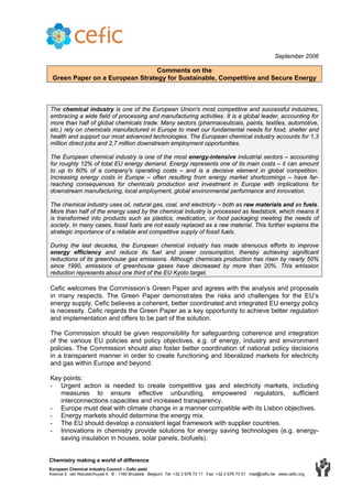 September 2006
Comments on the
Green Paper on a European Strategy for Sustainable, Competitive and Secure Energy
The chemical industry is one of the European Union's most competitive and successful industries,
embracing a wide field of processing and manufacturing activities. It is a global leader, accounting for
more than half of global chemicals trade. Many sectors (pharmaceuticals, paints, textiles, automotive,
etc.) rely on chemicals manufactured in Europe to meet our fundamental needs for food, shelter and
health and support our most advanced technologies. The European chemical industry accounts for 1,3
million direct jobs and 2,7 million downstream employment opportunities.
The European chemical industry is one of the most energy-intensive industrial sectors – accounting
for roughly 12% of total EU energy demand. Energy represents one of its main costs – it can amount
to up to 60% of a company's operating costs – and is a decisive element in global competition.
Increasing energy costs in Europe – often resulting from energy market shortcomings – have far-
reaching consequences for chemicals production and investment in Europe with implications for
downstream manufacturing, local employment, global environmental performance and innovation.
The chemical industry uses oil, natural gas, coal, and electricity – both as raw materials and as fuels.
More than half of the energy used by the chemical industry is processed as feedstock, which means it
is transformed into products such as plastics, medication, or food packaging meeting the needs of
society. In many cases, fossil fuels are not easily replaced as a raw material. This further explains the
strategic importance of a reliable and competitive supply of fossil fuels.
During the last decades, the European chemical industry has made strenuous efforts to improve
energy efficiency and reduce its fuel and power consumption, thereby achieving significant
reductions of its greenhouse gas emissions. Although chemicals production has risen by nearly 50%
since 1990, emissions of greenhouse gases have decreased by more than 20%. This emission
reduction represents about one third of the EU Kyoto target.
Cefic welcomes the Commission’s Green Paper and agrees with the analysis and proposals
in many respects. The Green Paper demonstrates the risks and challenges for the EU’s
energy supply. Cefic believes a coherent, better coordinated and integrated EU energy policy
is necessity. Cefic regards the Green Paper as a key opportunity to achieve better regulation
and implementation and offers to be part of the solution.
The Commission should be given responsibility for safeguarding coherence and integration
of the various EU policies and policy objectives, e.g. of energy, industry and environment
policies. The Commission should also foster better coordination of national policy decisions
in a transparent manner in order to create functioning and liberalized markets for electricity
and gas within Europe and beyond.
Key points:
- Urgent action is needed to create competitive gas and electricity markets, including
measures to ensure effective unbundling, empowered regulators, sufficient
interconnections capacities and increased transparency.
- Europe must deal with climate change in a manner compatible with its Lisbon objectives.
- Energy markets should determine the energy mix.
- The EU should develop a consistent legal framework with supplier countries.
- Innovations in chemistry provide solutions for energy saving technologies (e.g. energy-
saving insulation in houses, solar panels, biofuels).
Chemistry making a world of difference
European Chemical Industry Council – Cefic aisbl
Avenue E. van Nieuwenhuyse 4 B - 1160 Brussels Belgium Tel: +32 2 676 72 11 Fax: +32 2 676 73 01 mail@cefic.be www.cefic.org
 