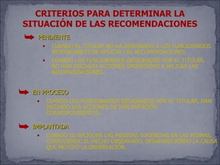 CRITERIOS PARA DETERMINAR LA
SITUACIÓN DE LAS RECOMENDACIONES
 ¯ PENDIENTE
        •    CUANDO EL TITULAR NO HA DESIGNADO A LOS FUNCIONARIOS
             RESPONSABLES DE APLICAR LAS RECOMENDACIONES.
        •    CUANDO LOS FUNCIONARIOS DESIGNADOS POR EL TITULAR,
             NO HAN INICIADO ACCIONES ORIENTADAS A APLICAR LAS
             RECOMENDACIONES.


¯ EN PROCESO
    •       CUANDO LOS FUNCIONARIOS DESIGNADOS POR EL TITULAR, HAN
            INICIADO LAS ACCIONES DE IMPLANTACIÓN
            CORRESPONDIENTES.

¯ IMPLANTADA
    •       CUANDO SE APLIQUEN LAS MEDIDAS SUGERIDAS EN LAS MISMAS,
            CORRIGIENDO EL HECHO OBSERVADO, DESAPARECIÉNDO LA CAUSA
            QUE MOTIVÓ LA OBSERVACIÓN.
 