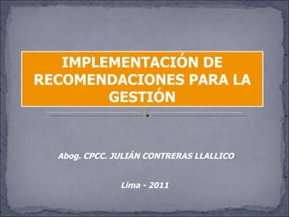 IMPLEMENTACIÓN DE
RECOMENDACIONES PARA LA
        GESTIÓN


  Abog. CPCC. JULIÁN CONTRERAS LLALLICO


               Lima - 2011
 