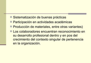  Sistematización de buenas prácticas
 Participación en actividades académicas
 Producción de materiales, entre otras variantes)
 Los colaboradores encuentran reconocimiento en
  su desarrollo profesional dentro y en pos del
  crecimiento del contexto singular de pertenencia
  en la organización.
 