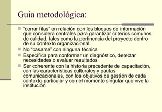 Guia metodológica:
 “cerrar filas” en relación con los bloques de información
  que considera centrales para garantizar criterios comunes
  de calidad, tales como la pertinencia del proyecto dentro
  de su contexto organizacional.
 No “casarse” con ninguna técnica
 Específica para conformar un diagnóstico, detectar
  necesidades o evaluar resultados
 Ser coherente con la historia precedente de capacitación,
  con las características culturales y pautas
  comunicacionales, con los objetivos de gestión de cada
  contexto particular y con el momento singular que vive la
  institución
 