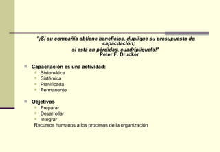 "¡Si su compañía obtiene beneficios, duplique su presupuesto de
                               capacitación;
                  si está en pérdidas, cuadriplíquelo!"
                              Peter F. Drucker

 Capacitación es una actividad:
    Sistemática
    Sistémica
    Planificada
    Permanente


 Objetivos
    Preparar
    Desarrollar
    Integrar
   Recursos humanos a los procesos de la organización
 