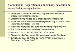 Conjunción: Diagnóstico institucional y detección de
necesidades de capacitación
 Información sistematizada de la organización: sustentar
    procesos de mejora continua
   Lineamientos políticos de la organización: capacitación
   Situación actual: desarrollo de competencias y distancia hasta
    la situación deseada - brecha
   Procesos operativos por donde comenzar y lograr mejora
   Recursos: en la totalidad de sus dimensiones
   Actores comprometidos para todo el proceso
   Población objetivo: formación o perfeccionamiento laboral
   Situación actual de Áreas de RRHH: “Plan Institucional y
    Operativo de Capacitación”.
 