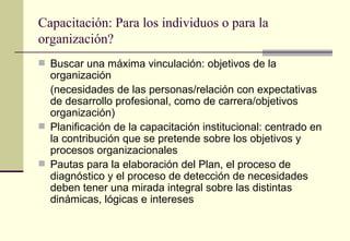 Capacitación: Para los individuos o para la
organización?
 Buscar una máxima vinculación: objetivos de la
  organización
  (necesidades de las personas/relación con expectativas
  de desarrollo profesional, como de carrera/objetivos
  organización)
 Planificación de la capacitación institucional: centrado en
  la contribución que se pretende sobre los objetivos y
  procesos organizacionales
 Pautas para la elaboración del Plan, el proceso de
  diagnóstico y el proceso de detección de necesidades
  deben tener una mirada integral sobre las distintas
  dinámicas, lógicas e intereses
 