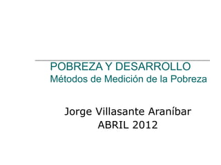 POBREZA Y DESARROLLO
Métodos de Medición de la Pobreza


   Jorge Villasante Araníbar
         ABRIL 2012
 