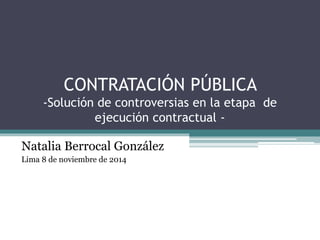 CONTRATACIÓN PÚBLICA 
-Solución de controversias en la etapa de 
ejecución contractual - 
Natalia Berrocal González 
Lima 8 de noviembre de 2014 
 