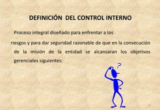 DEFINICIÓN DEL CONTROL INTERNO

 Proceso integral diseñado para enfrentar a los
riesgos y para dar seguridad razonable de que en la consecución
 de la misión de la entidad se alcanzaran los objetivos
 gerenciales siguientes:




                                                             24
 
