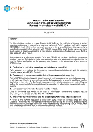 1




                                    Re-cast of the RoHS Directive
                               Commission proposal COM(2008)809final:
                                 Request for consistency with REACH


                                                              15 July 2009


Summary

The Commission’s intention to re-cast Directive 2002/95/EC on the restriction of the use of certain
hazardous substances in electrical and electronic equipment (RoHS) has been outlined in proposal
COM(2008)809final. Cefic welcomes certain elements of the proposal but takes this opportunity to
underline the necessity of an alignment with REACH. Indeed, Cefic would like to express concerns
about aspects of this proposal relating to the evaluation and restriction of substances under RoHS, a
topic also dealt with in REACH.

Cefic regrets that a full merger between RoHS and REACH has not been considered immediately
possible. However, Cefic believes major inconsistencies need to be addressed immediately while the
need for further clarification can be assessed and foreseen in the perspective of the upcoming
REACH review.

1. Duplication of restriction procedures and criteria must be avoided.
Cefic believes it is crucial that the Commission’s proposal foresees full alignment with the restriction
rules laid down by the REACH Regulation.
2. Assessment of substances must be dealt with using appropriate expertise.
As the REACH legislation has put in place instruments for the assessment of chemical substances,
involving the participation of chemicals specialists, Cefic opposes the proposal to establish a parallel,
duplicating system within RoHS, where the development of a substance assessment methodology as
well as the assessment of chemical substances is undertaken by a Committee composed of waste
experts.
3. Unnecessary administrative burdens must be avoided.
Cefic is concerned that Annex III will lead to unnecessary administrative burdens vis-à-vis
preparatory work provided for under Title VIII of REACH.
4. The new RoHS Directive must take the upcoming REACH review into consideration.
A review of the REACH Regulation is foreseen by 2012, which will inevitably affect the RoHS
Directive. Therefore Cefic believes the current recast needs to keep the possibility for assessing and
introducing further future legal clarification where needed during the upcoming REACH review, when
also further experience with REACH implementation will be available.




 Chemistry making a world of difference
 European Chemical Industry Council
 Avenue E. van Nieuwenhuyse 4 B - 1160 Brussels Belgium Tel: +32 2 676 72 11 Fax: +32 2 676 73 01 mail@cefic.be www.cefic.org
 
