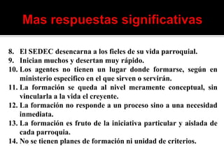 8. El SEDEC desencarna a los fieles de su vida parroquial.
9. Inician muchos y desertan muy rápido.
10. Los agentes no tienen un lugar donde formarse, según en
    ministerio especifico en el que sirven o servirán.
11. La formación se queda al nivel meramente conceptual, sin
    vincularla a la vida el creyente.
12. La formación no responde a un proceso sino a una necesidad
    inmediata.
13. La formación es fruto de la iniciativa particular y aislada de
    cada parroquia.
14. No se tienen planes de formación ni unidad de criterios.
 