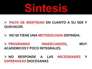  FALTA DE IDENTIDAD EN CUANTO A SU SER Y
QUEHACER.

 NO SE TIENE UNA METODOLOGIA DEFINIDA.

 PROGRAMAS       INADECUADOS,        MUY
ACADEMICOSY POCO INTEGRALES.

 NO RESPONDE A LAS        NECESIDADES    Y
ESPERANZAS DIOCESANAS
 