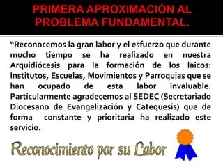 “Reconocemos la gran labor y el esfuerzo que durante
mucho tiempo se ha realizado en nuestra
Arquidiócesis para la formación de los laicos:
Institutos, Escuelas, Movimientos y Parroquias que se
han     ocupado     de    esta   labor    invaluable.
Particularmente agradecemos al SEDEC (Secretariado
Diocesano de Evangelización y Catequesis) que de
forma constante y prioritaria ha realizado este
servicio.
 