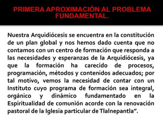 Nuestra Arquidiócesis se encuentra en la constitución
de un plan global y nos hemos dado cuenta que no
contamos con un centro de formación que responda a
las necesidades y esperanzas de la Arquidiócesis, ya
que la formación ha carecido de procesos,
programación, métodos y contenidos adecuados; por
tal motivo, vemos la necesidad de contar con un
Instituto cuyo programa de formación sea integral,
orgánico y dinámico fundamentado en la
Espiritualidad de comunión acorde con la renovación
pastoral de la Iglesia particular de Tlalnepantla”.
 