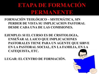 FORMACIÓN TEOLÓGICO – SISTEMÁTICA, SIN
  PERDER DE VISTA SU IMPLICACION PASTORAL
  DESDE CADA UNA DE LAS COMISIONES.

EJEMPLO: SI EL CURSO ES DE CRSITOLOGIA,
  ENSEÑAR AL LAICO QUE IMPLICACIONES
  PASTORALES TIENE PARA UN AGENTE QUE SIRVE
  EN LA PASTORAL SOCIAL, EN LA FAMILIA, EN LA
  CATEQUISTA, ETC.

LUGAR: EL CENTRO DE FORMACIÓN.
 