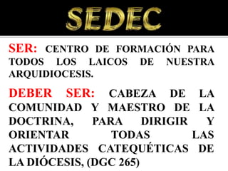 SER: CENTRO DE FORMACIÓN PARA
TODOS LOS LAICOS     DE   NUESTRA
ARQUIDIOCESIS.
DEBER    SER:   CABEZA DE LA
COMUNIDAD Y MAESTRO DE LA
DOCTRINA,     PARA     DIRIGIR   Y
ORIENTAR         TODAS         LAS
ACTIVIDADES CATEQUÉTICAS DE
LA DIÓCESIS, (DGC 265)
 