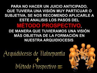 PARA NO HACER UN JUICIO ANTICIPADO,
 QUE TUVIERA UNA VISIÓN MUY PARTICUAR O
SUBJETIVA, SE NOS RECOMENDO APLICARLE A
      ESTE ANALISIS LOS PASOS DEL
D      MÉTODO PROSPECTIVO,
    DE MANERA QUE TUVIERAMOS UNA VISIÓN
      MÁS OBJETIVA DE LA FORMACIÓN EN
          NUESTRA ARQUIDIOCESIS.
 