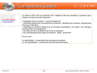 Droit et TIC 2014 Les promeneurs du Net / CEFIM -Formation
Les aspects législatifsLes aspects législatifs
Le décret n°2011-219 du 25 février 2011 détaille la liste des données à conserver pour
chaque connexion de leurs abonnés :
• l'identifiant de la connexion : à savoir l'adresse IP
• l'identifiant attribué par ces personnes à l'abonné : identifiant de connexion, pseudonyme
choisi par l'utilisateur, ...
• l'identifiant du terminal utilisé pour la connexion lorsqu'elles y ont accès : par exemple,
l'adresse MAC de l'équipement
• les dates et heure de début et de fin de la connexion
• les caractéristiques de la ligne de l'abonné : ADSL, accès Wi-fi
Pour le wi-fi :
•si identification : conservation des données nominatives
•si non identification : conservation des données techniques

En guise d’introduction

Un peu de vocabulaire

Les usages actuels

Les aspects législatifs

Les bonnes pratiques

La géolocalisation
 