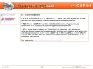 Droit et TIC 2014 Les promeneurs du Net / CEFIM -Formation
Les aspects législatifsLes aspects législatifs
Les recommandations
• RGAA : L'article 47 de la loi n° 2005-102 du 11 février 2005 pour l'égalité des droits et
des chances, la participation et la citoyenneté des personnes handicapée
• RGI : Décret n°2007-284 fixant les modalités d'élaboration, d'approbation, de
modification et de publication du référentiel général d'interopérabilité
• RGS : article 9 de l'ordonnance n°2005-1516 du 8 décembre 2005 relative aux
échanges électroniques entre les usagers et les autorités administratives ainsi qu'entre les
autorités administratives et son décret n°2010-112 du 2 février 2010 au Journal Officiel le
4 février 2010. Un délai de 3 ans est laissé aux administrations pour mettre leur SI en
conformité avec le RGS.
Site ressources : http://references.modernisation.gouv.fr/

En guise d’introduction

Un peu de vocabulaire

Les usages actuels

Les aspects législatifs

Les bonnes pratiques

La géolocalisation
 