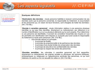 Droit et TIC 2014 Les promeneurs du Net / CEFIM -Formation
Les aspects législatifsLes aspects législatifs
Quelques définitions
•Destinataire des données : «toute personne habilitée à recevoir communication de ces
données autre que la personne concernée, le responsable du traitement, le sous-traitant
et les personnes qui, en raison de leurs fonctions, sont chargées de traiter les données»
(Art. 3 loi I&L).
•Donnée à caractère personnel : «toute information relative à une personne physique
identifiée ou qui peut être identifiée, directement ou indirectement, par référence à un
numéro d'identification ou à un ou plusieurs éléments qui lui sont propres. Pour déterminer
si une personne est identifiable, il convient de considérer l'ensemble des moyens en vue
de permettre son identification dont dispose ou auxquels peut avoir accès le responsable
du traitement ou toute autre personne» (Art. 2 loi I&L).
• Une donnée répond à 5 principes :
• le principe de finalité
• le principe de proportionnalité et de pertinence des données
• le principe d'une durée limitée de conservation des données
• le principe de sécurité et de confidentialité des données
• le principe du respect des droits des personnes
•Données sensibles : les «données à caractère personnel qui font apparaître,
directement ou indirectement, les origines raciales ou ethniques, les opinions politiques,
philosophiques ou religieuses ou l'appartenance syndicale des personnes, ou qui sont
relatives à la santé ou à la vie sexuelle de celles-ci» (Art. 8 loi I&L).

En guise d’introduction

Un peu de vocabulaire

Les usages actuels

Les aspects législatifs

Les bonnes pratiques

La géolocalisation
 