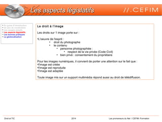 Droit et TIC 2014 Les promeneurs du Net / CEFIM -Formation
Les aspects législatifsLes aspects législatifs
Le droit à l’image
Les droits sur 1 image porte sur :
•L'oeuvre de l'esprit :
• droit du photographe
• le contenu
• personne photographiée :
• respect de la vie privée (Code Civil)
• bien privé : consentement du propriétaire
Pour les images numériques, il convient de porter une attention sur le fait que :
•l'image est créée
•l'image est reproduite
•l'image est adaptée
Toute image mis sur un support multimédia répond aussi au droit de télédiffusion.

En guise d’introduction

Un peu de vocabulaire

Les usages actuels

Les aspects législatifs

Les bonnes pratiques

La géolocalisation
 