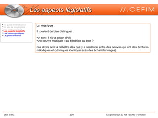 Droit et TIC 2014 Les promeneurs du Net / CEFIM -Formation
Les aspects législatifsLes aspects législatifs

En guise d’introduction

Un peu de vocabulaire

Les usages actuels

Les aspects législatifs

Les bonnes pratiques

La géolocalisation
La musique
Il convient de bien distinguer :
•un son : il n'y a aucun droit
•une oeuvre musicale : qui bénéficie du droit ?
Des droits sont à débattre dès qu'il y a similitude entre des oeuvres qui ont des écritures
mélodiques et rythmiques identiques (cas des échantillonnages).
 