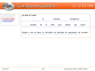 Droit et TIC 2014 Les promeneurs du Net / CEFIM -Formation
Les aspects législatifsLes aspects législatifs

En guise d’introduction

Un peu de vocabulaire

Les usages actuels

Les aspects législatifs

Les bonnes pratiques

La géolocalisation
Le droit à l’oubli
- la directive européenne :
http://europa.eu/legislation_summaries/information_society/data_protection/l14012_fr.htm
- Conseils de la CNIL pour effacer ses traces :
http://www.cnil.fr/linstitution/actualite/article/article/comment-effacer-des-informations-me-concerna
Google a mis en place un formulaire de demande de suppression de données :
https://support.google.com/legal/contact/lr_eudpa?product=websearch&hl=fr .
 