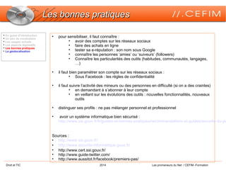 Droit et TIC 2014 Les promeneurs du Net / CEFIM -Formation
Les bonnes pratiquesLes bonnes pratiques

En guise d’introduction

Un peu de vocabulaire

Les usages actuels

Les aspects législatifs

Les bonnes pratiques

La géolocalisation
• pour sensibiliser, il faut connaître :
• avoir des comptes sur les réseaux sociaux
• faire des achats en ligne
• tester sa e-réputation : son nom sous Google
• connaître les personnes ‘amies’ ou ‘suiveurs’ (followers)
• Connaître les particularités des outils (habitudes, communautés, langages,
…)
• il faut bien paramétrer son compte sur les réseaux sociaux :
• Sous Facebook : les règles de confidentialité
• il faut suivre l’activité des mineurs ou des personnes en difficulté (si on a des craintes)
• en demandant à s’abonner à leur compte
• en veillant sur les évolutions des outils : nouvelles fonctionnalités, nouveaux
outils
• distinguer ses profils : ne pas mélanger personnel et professionnel
• avoir un système informatique bien sécurisé :
http://www.ssi.gouv.fr/fr/guides-et-bonnes-pratiques/recommandations-et-guides/securite-du-po
Sources :
• http://www.ssi.gouv.fr/
• http://www.securite-informatique.gouv.fr/
• http://www.cert.ssi.gouv.fr/
• http://www.guide-twitter.com/
• http://www.aussitot.fr/facebook/premiers-pas/
 