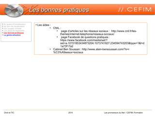 Droit et TIC 2014 Les promeneurs du Net / CEFIM -Formation
Les bonnes pratiquesLes bonnes pratiques

En guise d’introduction

Un peu de vocabulaire

Les usages actuels

Les aspects législatifs

Les bonnes pratiques

La géolocalisation
• Les aides :
• CNIL :
• page d’articles sur les réseaux sociaux : http://www.cnil.fr/les-
themes/internet-telephonie/reseaux-sociaux/
• page Facebook de questions pratiques :
https://www.facebook.com/media/set/?
set=a.10151853434873204.1073741827.234594743203&type=1&l=d
1a73f17a2
• Cabinet Ben Soussan : http://www.alain-bensoussan.com/?s=r
%C3%A9seaux+sociaux
 