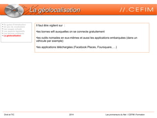Droit et TIC 2014 Les promeneurs du Net / CEFIM -Formation
La géolocalisationLa géolocalisation

En guise d’introduction

Un peu de vocabulaire

Les usages actuels

Les aspects législatifs

Les bonnes pratiques

La géolocalisation
Il faut être vigilent sur :
•les bornes wifi auxquelles on se connecte gratuitement
•les outils nomades en eux-mêmes et aussi les applications embarquées (dans un
véhicule par exemple)
•les applications téléchargées (Facebook Places, Foursquare, …)
 