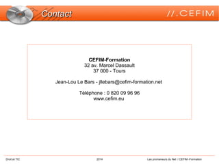 Droit et TIC 2014 Les promeneurs du Net / CEFIM -Formation
ContactContact
CEFIM-Formation
32 av. Marcel Dassault
37 000 - Tours
Jean-Lou Le Bars - jllebars@cefim-formation.net
Téléphone : 0 820 09 96 96
www.cefim.eu
 