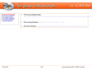 Droit et TIC 2014 Les promeneurs du Net / CEFIM -Formation
En guise d’introductionEn guise d’introduction

En guise d’introduction

Un peu de vocabulaire

Les usages actuels

Les aspects législatifs

Les bonnes pratiques

La géolocalisation
• Pour les professionnels :
http://www.dailymotion.com/video/x1o8uy5_la-protection-des-donnees-a-caractere-personnel-c
• Pour les particuliers : http://www.le-tigre.net/Marc-L.html
• Pour les mineurs : http://www.internetsanscrainte.fr/le-coin-des-juniors/internet-koi-kes
 