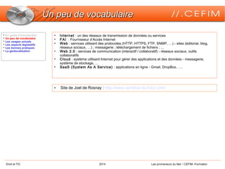 Droit et TIC 2014 Les promeneurs du Net / CEFIM -Formation
Un peu de vocabulaireUn peu de vocabulaire
• Internet : un des réseaux de transmission de données ou services
• FAI  : Fournisseur d’Accès Internet
• Web : services utilisant des protocoles (HTTP, HTTPS, FTP, SNMP, …) - sites (éditorial, blog,
réseaux sociaux, …) ; messagerie ; téléchargement de fichiers ; ...
• Web 2.0 : services de communication (interactif / collaboratif) - réseaux sociaux, outils
collaboratifs
• Cloud : système utilisant Internet pour gérer des applications et des données - messagerie,
système de stockage, …
• SaaS (System As A Service) : applications en ligne - Gmail, DropBox, ….

En guise d’introduction

Un peu de vocabulaire

Les usages actuels

Les aspects législatifs

Les bonnes pratiques

La géolocalisation
• Site de Joel de Rosnay : http://www.carrefour-du-futur.com/
 