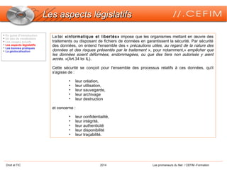 Droit et TIC 2014 Les promeneurs du Net / CEFIM -Formation
Les aspects législatifsLes aspects législatifs
La loi «informatique et libertés» impose que les organismes mettant en œuvre des
traitements ou disposant de fichiers de données en garantissent la sécurité. Par sécurité
des données, on entend l'ensemble des « précautions utiles, au regard de la nature des
données et des risques présentés par le traitement », pour notamment,« empêcher que
les données soient déformées, endommagées, ou que des tiers non autorisés y aient
accès. »(Art.34 loi IL).
Cette sécurité se conçoit pour l'ensemble des processus relatifs à ces données, qu'il
s'agisse de :
• leur création,
• leur utilisation,
• leur sauvegarde,
• leur archivage
• leur destruction
et concerne :
• leur confidentialité,
• leur intégrité,
• leur authenticité
• leur disponibilité
• leur traçabilité.

En guise d’introduction

Un peu de vocabulaire

Les usages actuels

Les aspects législatifs

Les bonnes pratiques

La géolocalisation
 