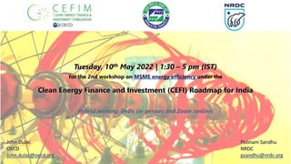 Tuesday, 10th May 2022 | 1:30 – 5 pm (IST)
for the 2nd workshop on MSME energy efficiency under the
Clean Energy Finance and Investment (CEFI) Roadmap for India
Hybrid meeting: Delhi (in-person) and Zoom (online)
Poonam Sandhu
NRDC
psandhu@nrdc.org
John Dulac
OECD
john.dulac@oecd.org
 
