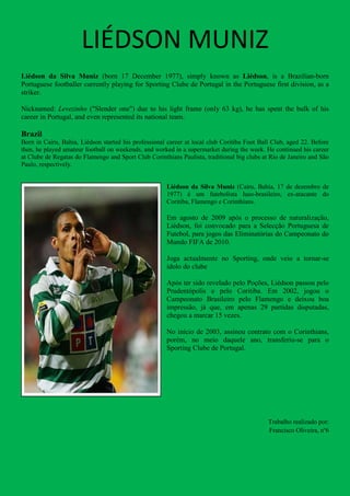 LIÉDSON MUNIZ
Liédson da Silva Muniz (born 17 December 1977), simply known as Liédson, is a Brazilian-born
Portuguese footballer currently playing for Sporting Clube de Portugal in the Portuguese first division, as a
striker.

Nicknamed: Levezinho ("Slender one") due to his light frame (only 63 kg), he has spent the bulk of his
career in Portugal, and even represented its national team.

Brazil
Born in Cairu, Bahia, Liédson started his professional career at local club Coritiba Foot Ball Club, aged 22. Before
then, he played amateur football on weekends, and worked in a supermarket during the week. He continued his career
at Clube de Regatas do Flamengo and Sport Club Corinthians Paulista, traditional big clubs at Rio de Janeiro and São
Paulo, respectively.


                                                      Liédson da Silva Muniz (Cairu, Bahia, 17 de dezembro de
                                                      1977) é um futebolista luso-brasileiro, ex-atacante do
                                                      Coritiba, Flamengo e Corinthians.

                                                      Em agosto de 2009 após o processo de naturalização,
                                                      Liédson, foi convocado para a Selecção Portuguesa de
                                                      Futebol, para jogos das Eliminatórias do Campeonato do
                                                      Mundo FIFA de 2010.

                                                      Joga actualmente no Sporting, onde veio a tornar-se
                                                      ídolo do clube

                                                      Após ter sido revelado pelo Poções, Liédson passou pelo
                                                      Prudentópolis e pelo Coritiba. Em 2002, jogou o
                                                      Campeonato Brasileiro pelo Flamengo e deixou boa
                                                      impressão, já que, em apenas 29 partidas disputadas,
                                                      chegou a marcar 15 vezes.

                                                      No início de 2003, assinou contrato com o Corinthians,
                                                      porém, no meio daquele ano, transferiu-se para o
                                                      Sporting Clube de Portugal.




                                                                                             Trabalho realizado por:
                                                                                             Francisco Oliveira, nº6
 