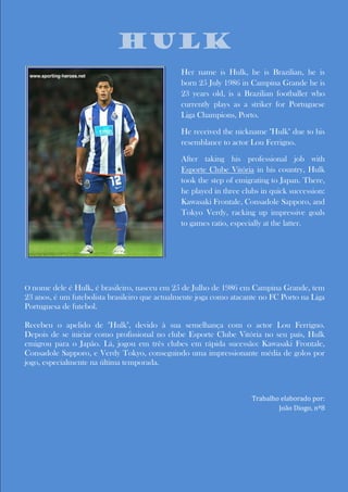 Nicholas Breyner Biography
                           Hulk
                                               Her name is Hulk, he is Brazilian, he is
                                               born 25 July 1986 in Campina Grande he is
                                               23 years old, is a Brazilian footballer who
                                               currently plays as a striker for Portuguese
                                               Liga Champions, Porto.

                                               He received the nickname "Hulk" due to his
                                               resemblance to actor Lou Ferrigno.

                                               After taking his professional job with
                                               Esporte Clube Vitória in his country, Hulk
                                               took the step of emigrating to Japan. There,
                                               he played in three clubs in quick succession:
                                               Kawasaki Frontale, Consadole Sapporo, and
                                               Tokyo Verdy, racking up impressive goals
                                               to games ratio, especially at the latter.




O nome dele é Hulk, é brasileiro, nasceu em 25 de Julho de 1986 em Campina Grande, tem
23 anos, é um futebolista brasileiro que actualmente joga como atacante no FC Porto na Liga
Portuguesa de futebol.

Recebeu o apelido de "Hulk", devido à sua semelhança com o actor Lou Ferrigno.
Depois de se iniciar como profissional no clube Esporte Clube Vitória no seu país, Hulk
emigrou para o Japão. Lá, jogou em três clubes em rápida sucessão: Kawasaki Frontale,
Consadole Sapporo, e Verdy Tokyo, conseguindo uma impressionante média de golos por
jogo, especialmente na última temporada.



                                                                     Trabalho elaborado por:
                                                                             João Diogo, nº8
 